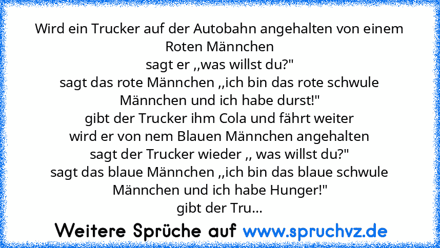 Wird ein Trucker auf der Autobahn angehalten von einem Roten Männchen
sagt er ,,was willst du?"
sagt das rote Männchen ,,ich bin das rote schwule Männchen und ich habe durst!"
gibt der Trucker ihm Cola und fährt weiter
wird er von nem Blauen Männchen angehalten
sagt der Trucker wieder ,, was willst du?"
sagt das blaue Männchen ,,ich bin das blaue schwule Männchen und ich habe Hunger!"
gibt der ...