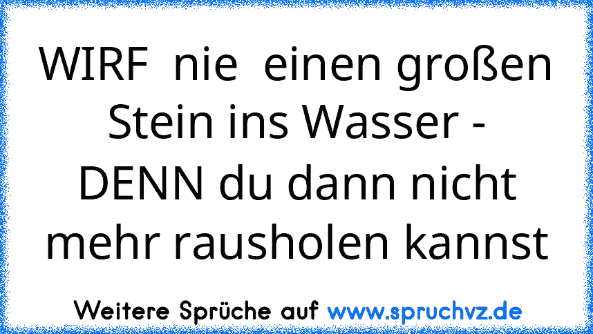 WIRF  nie  einen großen Stein ins Wasser - DENN du dann nicht mehr rausholen kannst