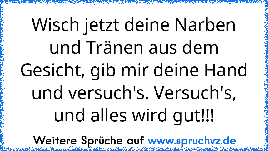 Wisch jetzt deine Narben und Tränen aus dem Gesicht, gib mir deine Hand und versuch's. Versuch's, und alles wird gut!!!