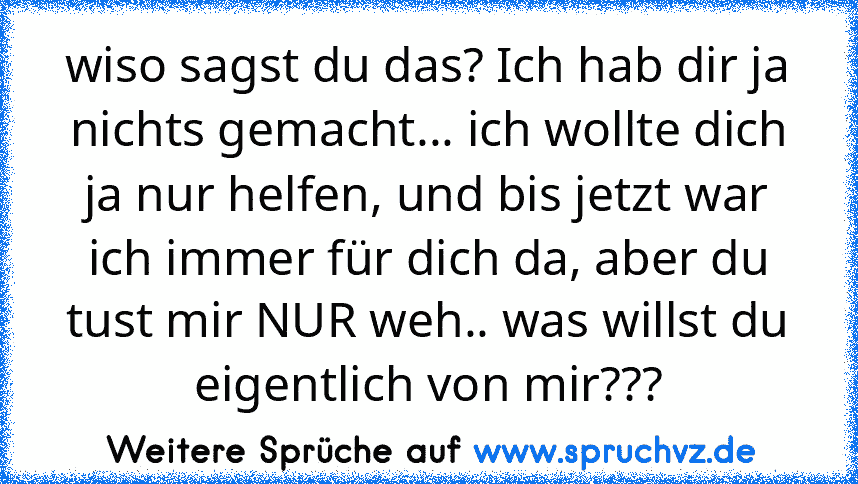 wiso sagst du das? Ich hab dir ja nichts gemacht... ich wollte dich ja nur helfen, und bis jetzt war ich immer für dich da, aber du tust mir NUR weh.. was willst du eigentlich von mir???