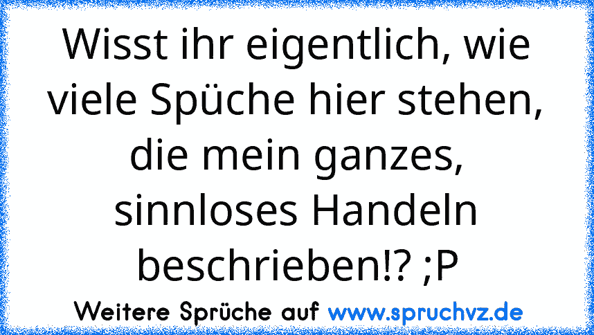 Wisst ihr eigentlich, wie viele Spüche hier stehen, die mein ganzes, sinnloses Handeln beschrieben!? ;P