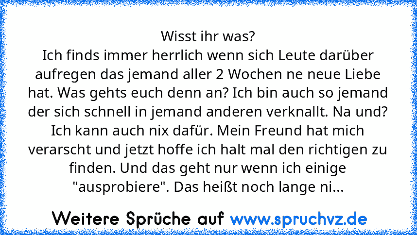 Wisst ihr was?
Ich finds immer herrlich wenn sich Leute darüber aufregen das jemand aller 2 Wochen ne neue Liebe hat. Was gehts euch denn an? Ich bin auch so jemand der sich schnell in jemand anderen verknallt. Na und? Ich kann auch nix dafür. Mein Freund hat mich verarscht und jetzt hoffe ich halt mal den richtigen zu finden. Und das geht nur wenn ich einige "ausprobiere". Das heißt noch lange ni...