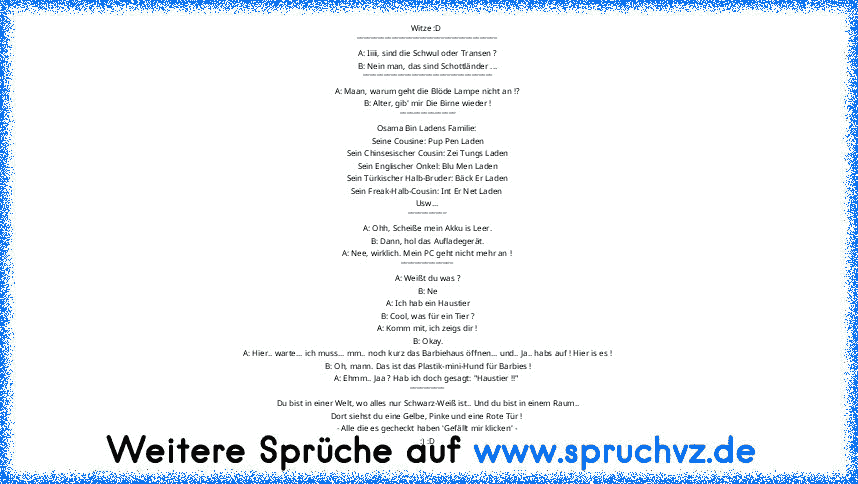 Witze :D 
________________________________________
A: Iiiii, sind die Schwul oder Transen ?
B: Nein man, das sind Schottländer ...
_____________________________________
A: Maan, warum geht die Blöde Lampe nicht an !?
B: Alter, gib' mir Die Birne wieder !
________________
Osama Bin Ladens Familie: 
Seine Cousine: Pup Pen Laden
Sein Chinsesischer Cousin: Zei Tungs Laden
Sein Englischer Onkel: Blu...