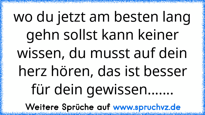 wo du jetzt am besten lang gehn sollst kann keiner wissen, du musst auf dein herz hören, das ist besser für dein gewissen.......