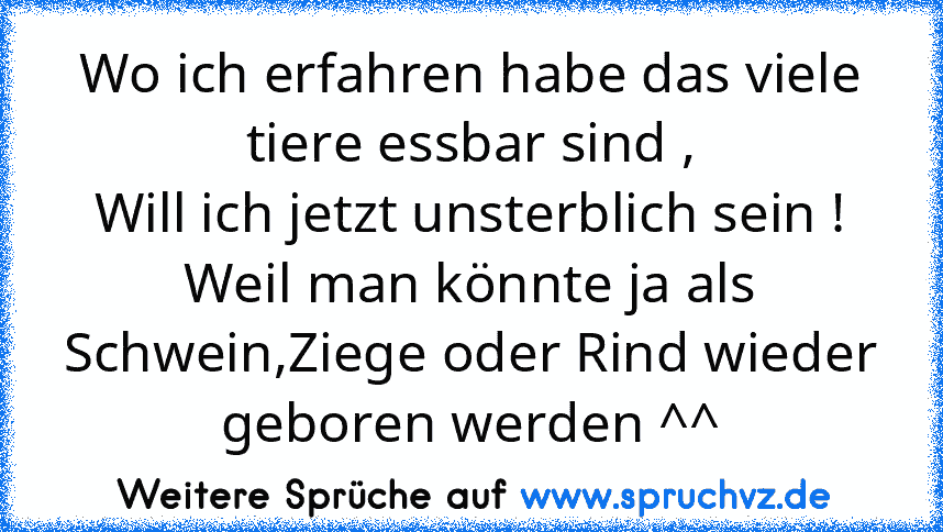 Wo ich erfahren habe das viele tiere essbar sind ,
Will ich jetzt unsterblich sein !
Weil man könnte ja als Schwein,Ziege oder Rind wieder geboren werden ^^