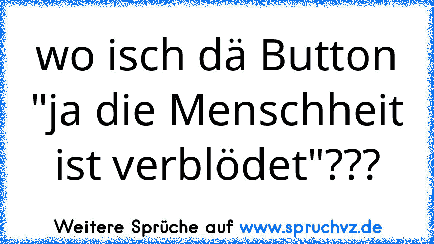 wo isch dä Button "ja die Menschheit ist verblödet"???