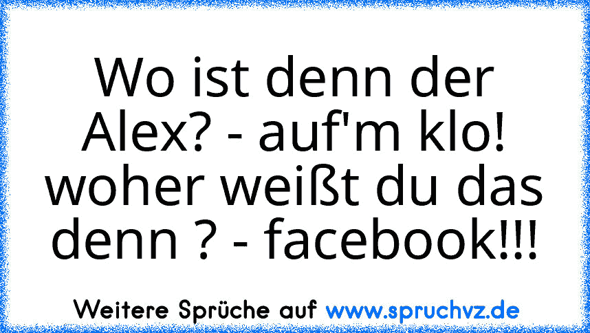 Wo ist denn der Alex? - auf'm klo! woher weißt du das denn ? - facebook!!!