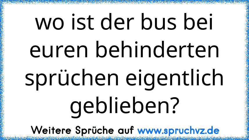 wo ist der bus bei euren behinderten sprüchen eigentlich geblieben?