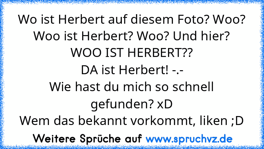 Wo ist Herbert auf diesem Foto? Woo? Woo ist Herbert? Woo? Und hier? WOO IST HERBERT??
DA ist Herbert! -.-
Wie hast du mich so schnell gefunden? xD
Wem das bekannt vorkommt, liken ;D