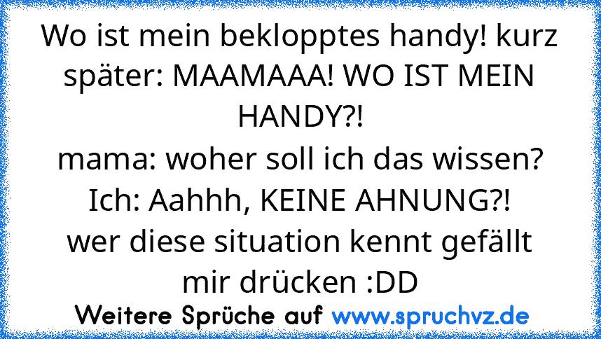 Wo ist mein beklopptes handy! kurz später: MAAMAAA! WO IST MEIN HANDY?!
mama: woher soll ich das wissen?
Ich: Aahhh, KEINE AHNUNG?!
wer diese situation kennt gefällt mir drücken :DD