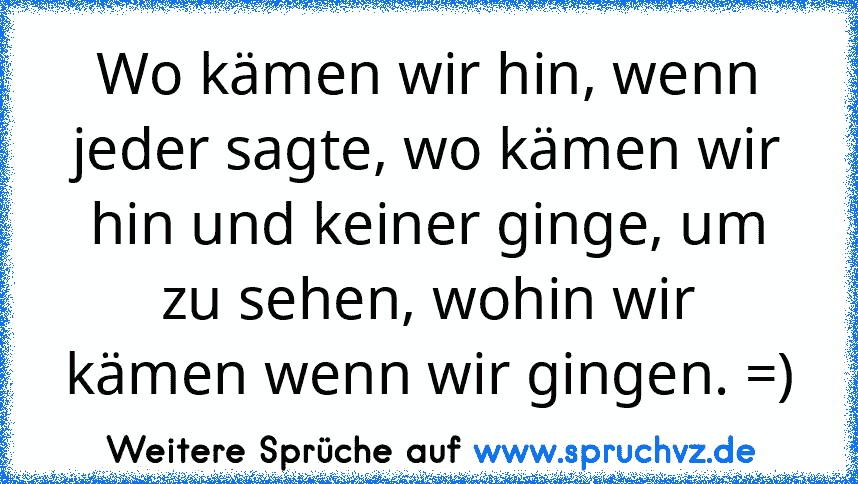 Wo kämen wir hin, wenn jeder sagte, wo kämen wir hin und keiner ginge, um zu sehen, wohin wir kämen wenn wir gingen. =)