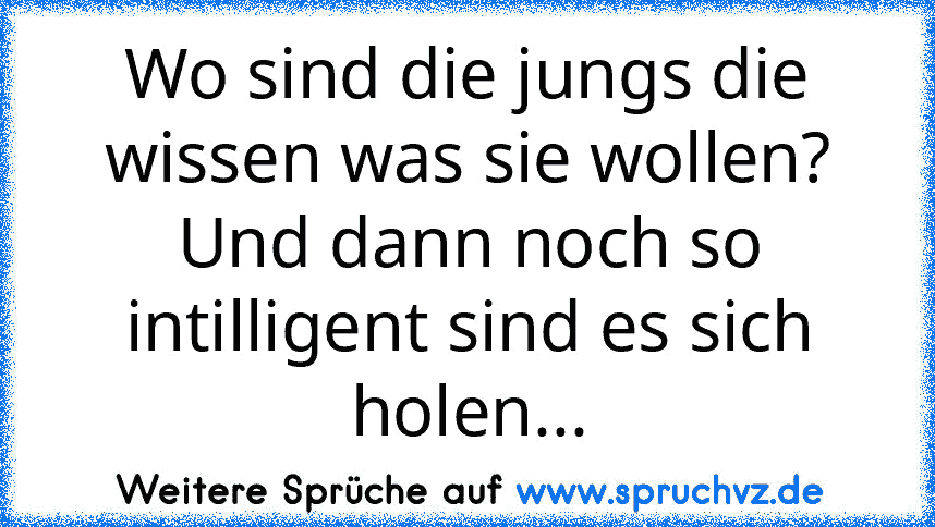 Wo sind die jungs die wissen was sie wollen? Und dann noch so intilligent sind es sich holen...