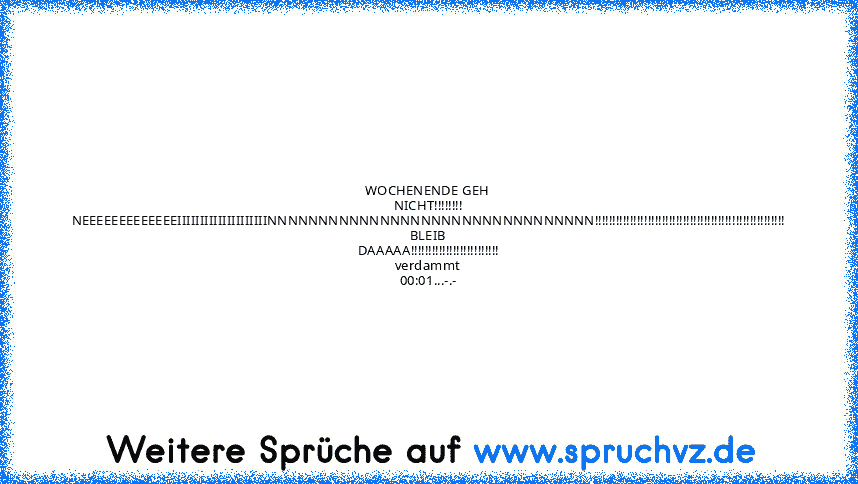 WOCHENENDE GEH NICHT!!!!!!!!
NEEEEEEEEEEEEEIIIIIIIIIIIIIIIIIIIINNNNNNNNNNNNNNNNNNNNNNNNNNNNNNNN!!!!!!!!!!!!!!!!!!!!!!!!!!!!!!!!!!!!!!!!!!!!!!!!!!!!!!
BLEIB DAAAAA!!!!!!!!!!!!!!!!!!!!!!!!!
verdammt 00:01...-.-