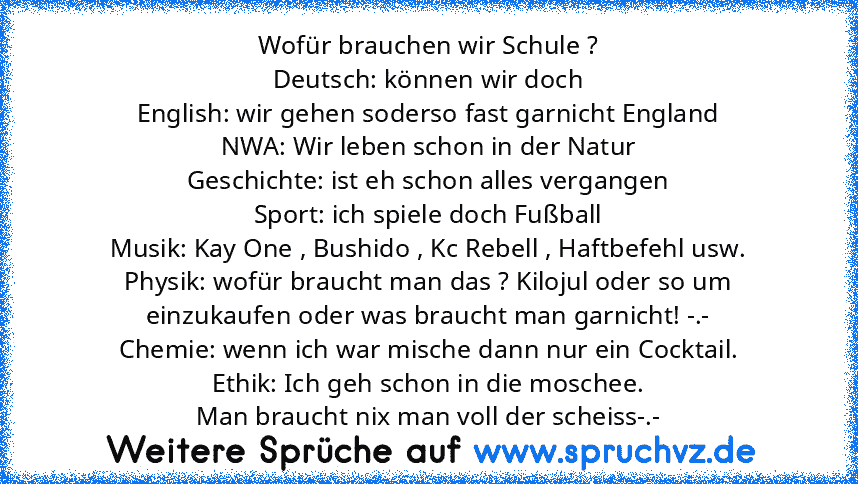 Wofür brauchen wir Schule ?
Deutsch: können wir doch
English: wir gehen soderso fast garnicht England
NWA: Wir leben schon in der Natur
Geschichte: ist eh schon alles vergangen
Sport: ich spiele doch Fußball
Musik: Kay One , Bushido , Kc Rebell , Haftbefehl usw.
Physik: wofür braucht man das ? Kilojul oder so um einzukaufen oder was braucht man garnicht! -.-
Chemie: wenn ich war mische dann nur...