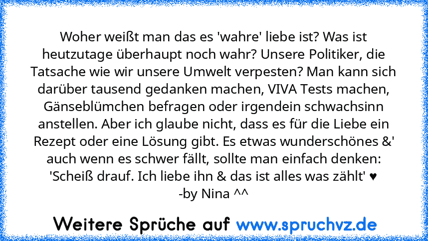 Woher weißt man das es 'wahre' liebe ist? Was ist heutzutage überhaupt noch wahr? Unsere Politiker, die Tatsache wie wir unsere Umwelt verpesten? Man kann sich darüber tausend gedanken machen, VIVA Tests machen, Gänseblümchen befragen oder irgendein schwachsinn anstellen. Aber ich glaube nicht, dass es für die Liebe ein Rezept oder eine Lösung gibt. Es etwas wunderschönes &' auch wenn es schwer...