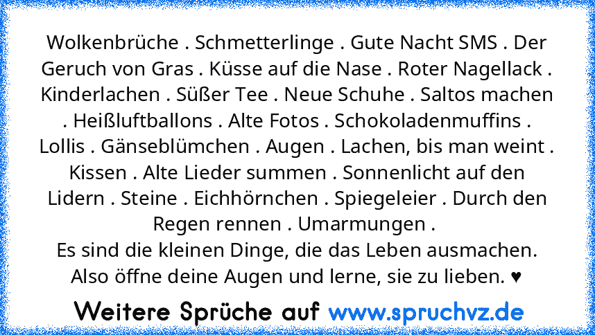 Wolkenbrüche . Schmetterlinge . Gute Nacht SMS . Der Geruch von Gras . Küsse auf die Nase . Roter Nagellack . Kinderlachen . Süßer Tee . Neue Schuhe . Saltos machen . Heißluftballons . Alte Fotos . Schokoladenmuffins . Lollis . Gänseblümchen . Augen . Lachen, bis man weint . Kissen . Alte Lieder summen . Sonnenlicht auf den Lidern . Steine . Eichhörnchen . Spiegeleier . Durch den Regen rennen . Um...