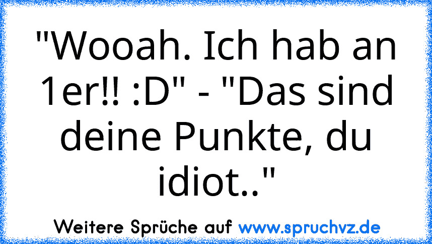 "Wooah. Ich hab an 1er!! :D" - "Das sind deine Punkte, du idiot.."