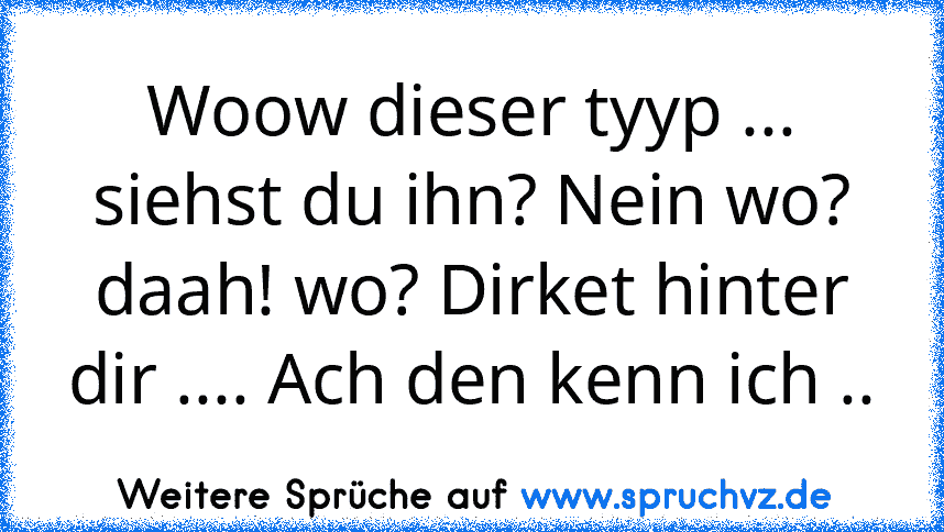 Woow dieser tyyp ... siehst du ihn? Nein wo?
daah! wo? Dirket hinter dir .... Ach den kenn ich ..