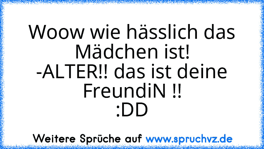 Woow wie hässlich das Mädchen ist!
-ALTER!! das ist deine FreundiN !!
:DD