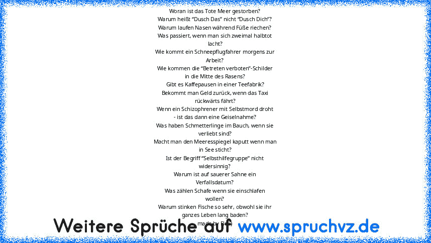 Woran ist das Tote Meer gestorben?
Warum heißt “Dusch Das” nicht “Dusch Dich”?
Warum laufen Nasen während Füße riechen?
Was passiert, wenn man sich zweimal halbtot
lacht?
Wie kommt ein Schneepflugfahrer morgens zur
Arbeit?
Wie kommen die “Betreten verboten”-Schilder
in die Mitte des Rasens?
Gibt es Kaffepausen in einer Teefabrik?
Bekommt man Geld zurück, wenn das Taxi
rückwärts fährt?
Wenn ein ...