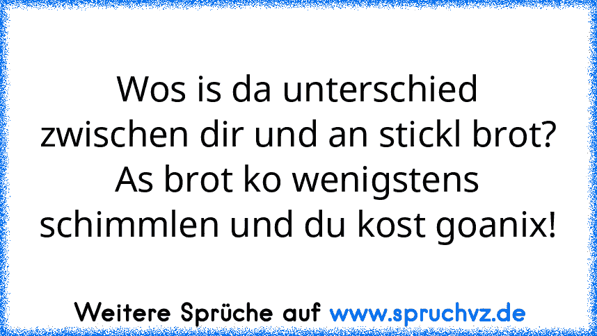 Wos is da unterschied zwischen dir und an stickl brot?
As brot ko wenigstens schimmlen und du kost goanix!