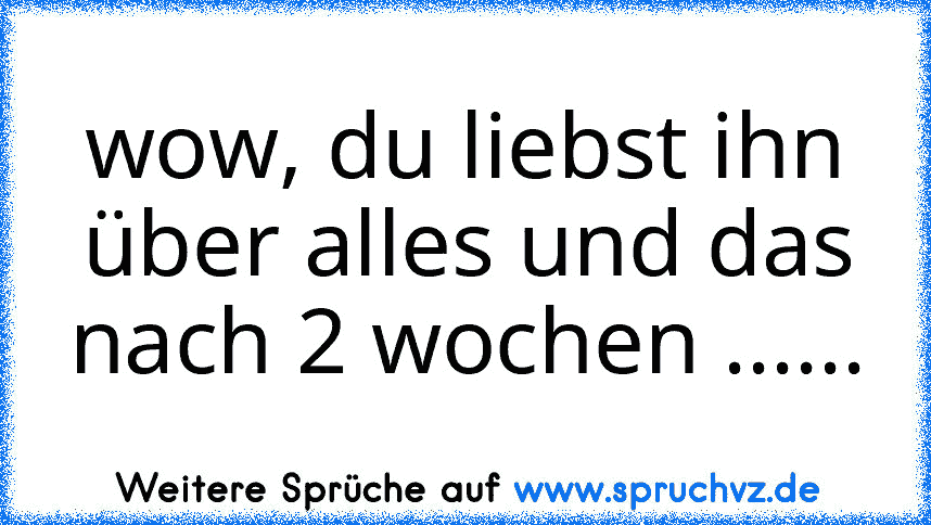 wow, du liebst ihn über alles und das nach 2 wochen ......