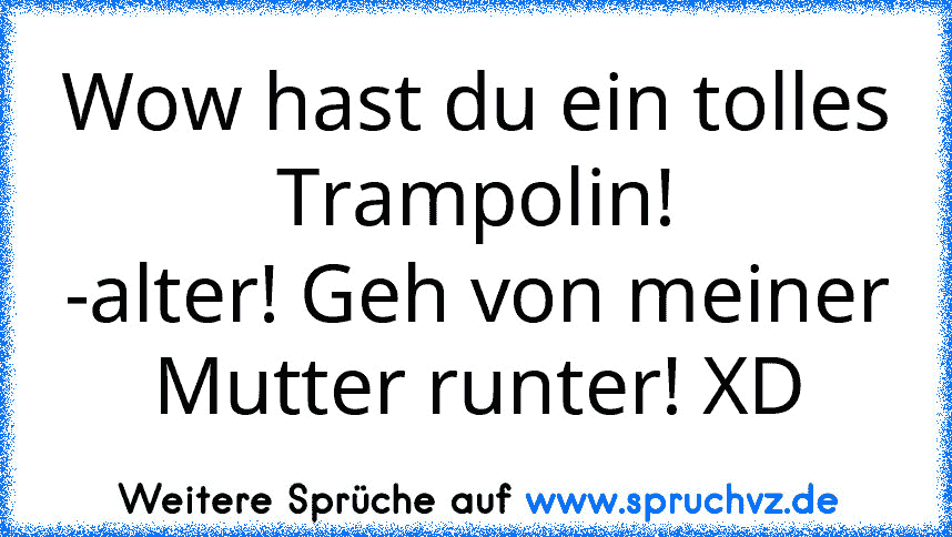 Wow hast du ein tolles Trampolin!
-alter! Geh von meiner Mutter runter! XD