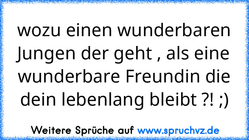 wozu einen wunderbaren Jungen der geht , als eine wunderbare Freundin die dein lebenlang bleibt ?! ;)