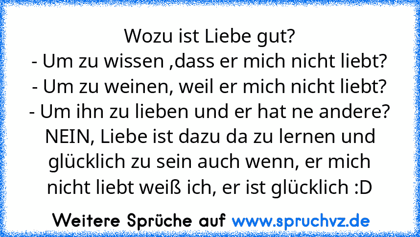 Wozu ist Liebe gut?
- Um zu wissen ,dass er mich nicht liebt?
- Um zu weinen, weil er mich nicht liebt?
- Um ihn zu lieben und er hat ne andere?
NEIN, Liebe ist dazu da zu lernen und glücklich zu sein auch wenn, er mich nicht liebt weiß ich, er ist glücklich :D