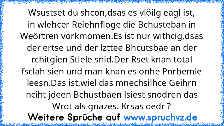 Wsustset du shcon,dsas es vlöilg eagl ist,
in wlehcer Reiehnfloge die Bchusteban in
Weörtren vorkmomen.Es ist nur withcig,dsas
der ertse und der lzttee Bhcutsbae an der
rchitgien Stlele snid.Der Rset knan total
fsclah sien und man knan es onhe Porbemle
leesn.Das ist,wiel das mnechsilhce Geihrn
nciht jdeen Bchustbaen lsiest snodren das
Wrot als gnazes. Krsas oedr ?