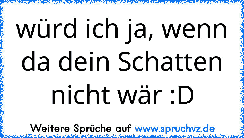 würd ich ja, wenn da dein Schatten nicht wär :D