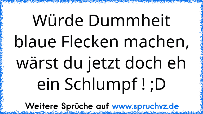 Würde Dummheit blaue Flecken machen, wärst du jetzt doch eh ein Schlumpf ! ;D