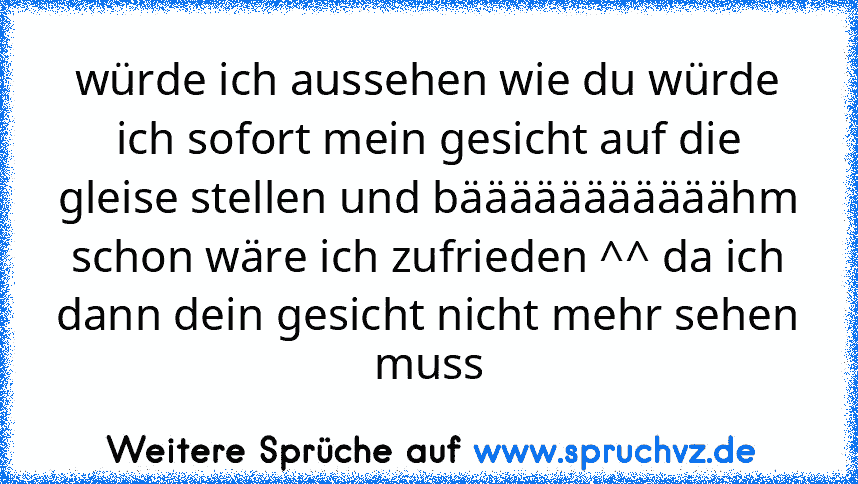 würde ich aussehen wie du würde ich sofort mein gesicht auf die gleise stellen und bääääääääääähm
schon wäre ich zufrieden ^^ da ich dann dein gesicht nicht mehr sehen muss