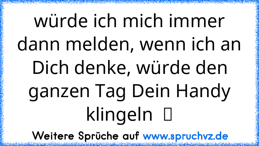 würde ich mich immer dann melden, wenn ich an Dich denke, würde den ganzen Tag Dein Handy klingeln  ツ