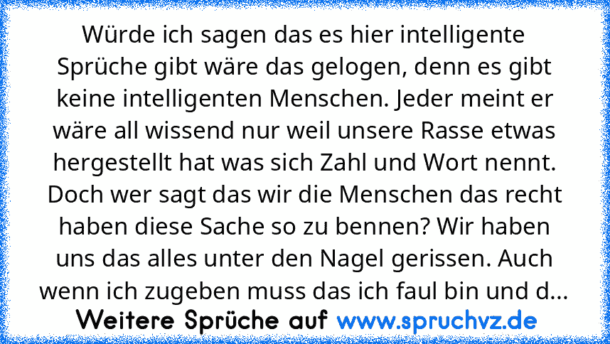 Würde ich sagen das es hier intelligente Sprüche gibt wäre das gelogen, denn es gibt keine intelligenten Menschen. Jeder meint er wäre all wissend nur weil unsere Rasse etwas hergestellt hat was sich Zahl und Wort nennt. Doch wer sagt das wir die Menschen das recht haben diese Sache so zu bennen? Wir haben uns das alles unter den Nagel gerissen. Auch wenn ich zugeben muss das ich faul bin und d...