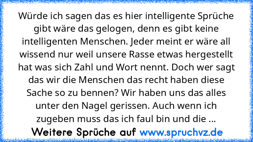 Würde ich sagen das es hier intelligente Sprüche gibt wäre das gelogen, denn es gibt keine intelligenten Menschen. Jeder meint er wäre all wissend nur weil unsere Rasse etwas hergestellt hat was sich Zahl und Wort nennt. Doch wer sagt das wir die Menschen das recht haben diese Sache so zu bennen? Wir haben uns das alles unter den Nagel gerissen. Auch wenn ich zugeben muss das ich faul bin und d...