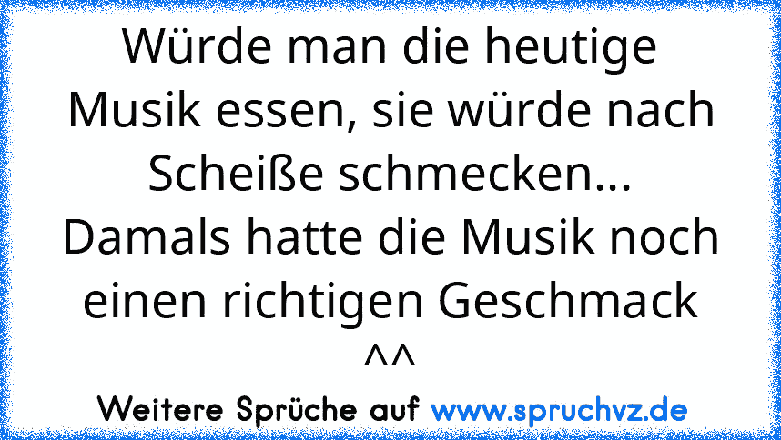 Würde man die heutige Musik essen, sie würde nach Scheiße schmecken...
Damals hatte die Musik noch einen richtigen Geschmack ^^