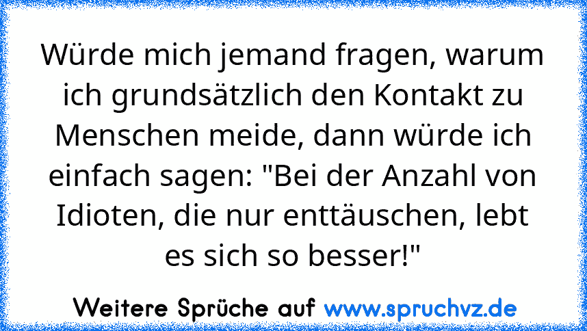 Würde mich jemand fragen, warum ich grundsätzlich den Kontakt zu Menschen meide, dann würde ich einfach sagen: "Bei der Anzahl von Idioten, die nur enttäuschen, lebt es sich so besser!"