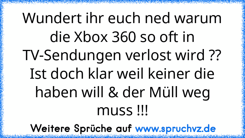 Wundert ihr euch ned warum die Xbox 360 so oft in TV-Sendungen verlost wird ??
Ist doch klar weil keiner die haben will & der Müll weg muss !!!