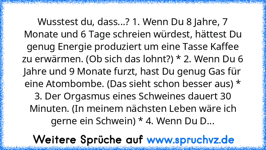 Wusstest du, dass...? 1. Wenn Du 8 Jahre, 7 Monate und 6 Tage schreien würdest, hättest Du genug Energie produziert um eine Tasse Kaffee zu erwärmen. (Ob sich das lohnt?) * 2. Wenn Du 6 Jahre und 9 Monate furzt, hast Du genug Gas für eine Atombombe. (Das sieht schon besser aus) * 3. Der Orgasmus eines Schweines dauert 30 Minuten. (In meinem nächsten Leben wäre ich gerne ein Schwein) * 4. Wenn D...