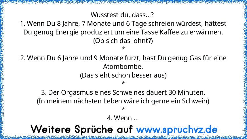 Wusstest du, dass...? 
1. Wenn Du 8 Jahre, 7 Monate und 6 Tage schreien würdest, hättest Du genug Energie produziert um eine Tasse Kaffee zu erwärmen.
(Ob sich das lohnt?)
*
2. Wenn Du 6 Jahre und 9 Monate furzt, hast Du genug Gas für eine Atombombe.
(Das sieht schon besser aus)
*
3. Der Orgasmus eines Schweines dauert 30 Minuten.
(In meinem nächsten Leben wäre ich gerne ein Schwein)
*
4. Wenn ...