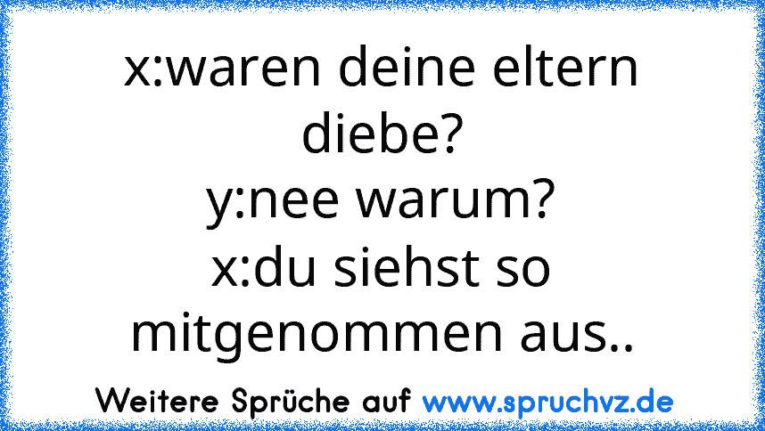 x:waren deine eltern diebe?
y:nee warum?
x:du siehst so mitgenommen aus..