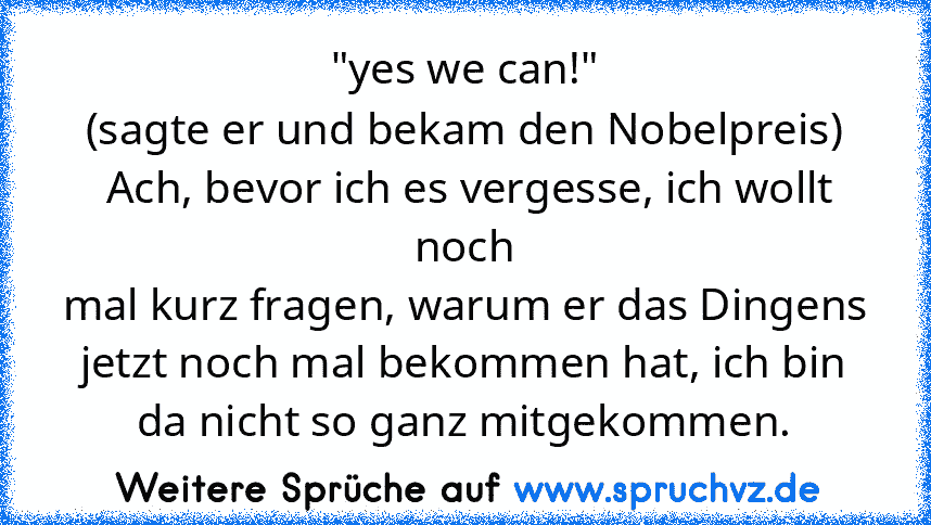 "yes we can!"
(sagte er und bekam den Nobelpreis)
 Ach, bevor ich es vergesse, ich wollt noch
mal kurz fragen, warum er das Dingens jetzt noch mal bekommen hat, ich bin da nicht so ganz mitgekommen.