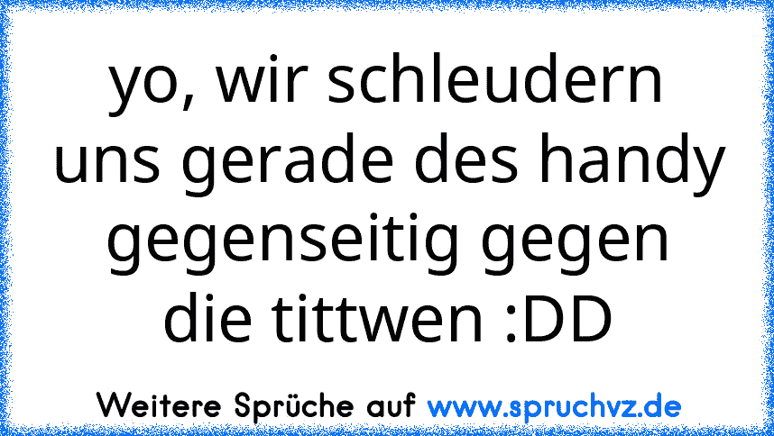 yo, wir schleudern uns gerade des handy gegenseitig gegen die tittwen :DD