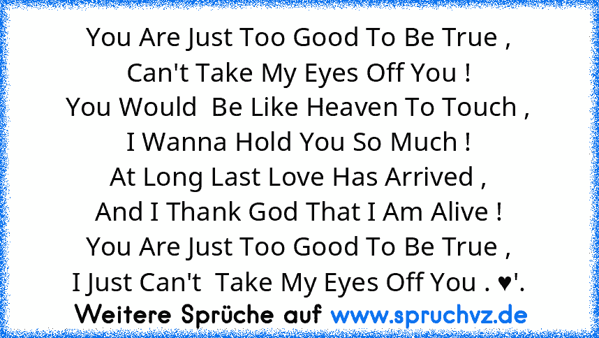 You Are Just Too Good To Be True ,
Can't Take My Eyes Off You !
You Would  Be Like Heaven To Touch ,
I Wanna Hold You So Much !
At Long Last Love Has Arrived ,
And I Thank God That I Am Alive !
You Are Just Too Good To Be True ,
I Just Can't  Take My Eyes Off You . ♥'.