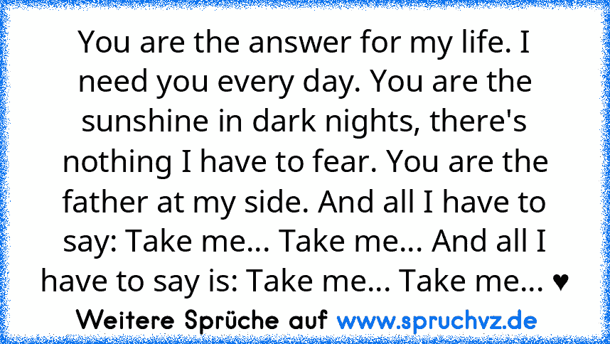 You are the answer for my life. I need you every day. You are the sunshine in dark nights, there's nothing I have to fear. You are the father at my side. And all I have to say: Take me... Take me... And all I have to say is: Take me... Take me... ♥