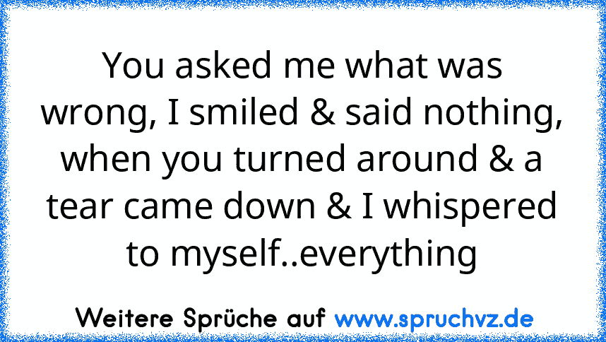 You asked me what was wrong, I smiled & said nothing, when you turned around & a tear came down & I whispered to myself..everything