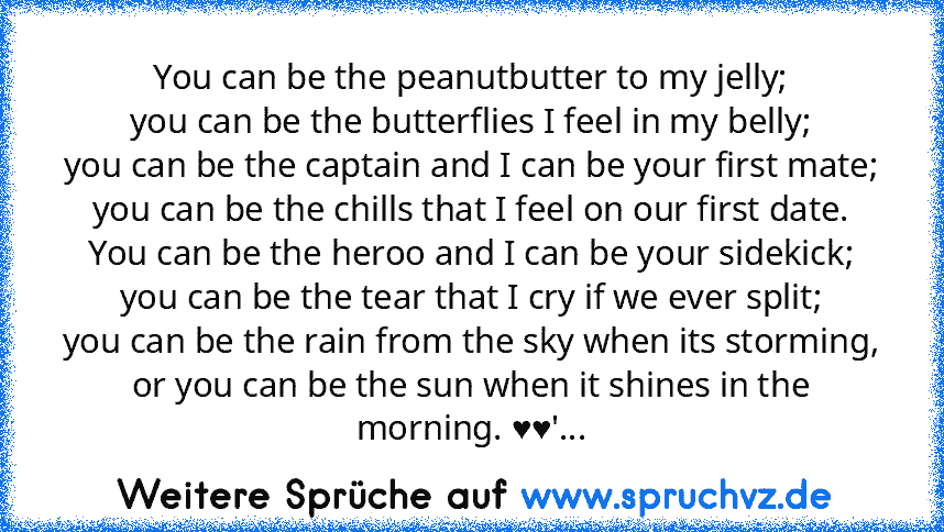 You can be the peanutbutter to my jelly;
you can be the butterflies I feel in my belly;
you can be the captain and I can be your first mate;
you can be the chills that I feel on our first date.
You can be the heroo and I can be your sidekick;
you can be the tear that I cry if we ever split;
you can be the rain from the sky when its storming,
or you can be the sun when it shines in the morning. ...