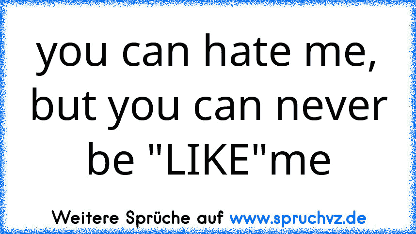 you can hate me, but you can never be "LIKE"me