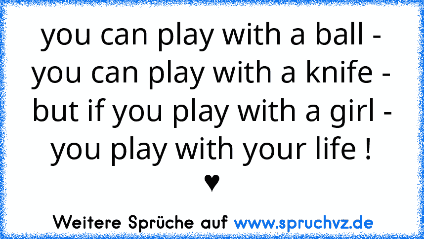 you can play with a ball -
you can play with a knife -
but if you play with a girl -
you play with your life !
♥